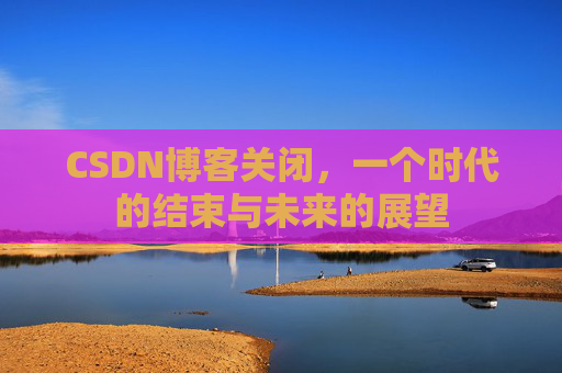 CSDN博客关闭，一个时代的结束与未来的展望
